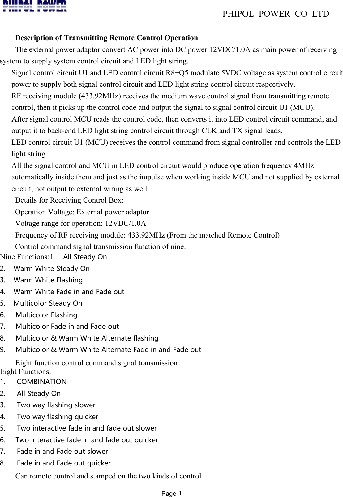 PHIPOL POWER CO LTDPage 1Description of Transmitting Remote Control OperationThe external power adaptor convert AC power into DC power 12VDC/1.0A as main power of receivingsystem to supply system control circuit and LED light string.Signal control circuit U1 and LED control circuit R8+Q5 modulate 5VDC voltage as system control circuitpower to supply both signal control circuit and LED light string control circuit respectively.RF receiving module (433.92MHz) receives the medium wave control signal from transmitting remotecontrol, then it picks up the control code and output the signal to signal control circuit U1 (MCU).After signal control MCU reads the control code, then converts it into LED control circuit command, andoutput it to back-end LED light string control circuit through CLK and TX signal leads.LED control circuit U1 (MCU) receives the control command from signal controller and controls the LEDlight string.All the signal control and MCU in LED control circuit would produce operation frequency 4MHzautomatically inside them and just as the impulse when working inside MCU and not supplied by externalcircuit, not output to external wiring as well.Details for Receiving Control Box:Operation Voltage: External power adaptorVoltage range for operation: 12VDC/1.0AFrequency of RF receiving module: 433.92MHz (From the matched Remote Control)Control command signal transmission function of nine:Nine Functions:1. All Steady On2. Warm White Steady On3. Warm White Flashing4. Warm White Fade in and Fade out5. Multicolor Steady On6. Multicolor Flashing7. Multicolor Fade in and Fade out8. Multicolor &amp; Warm White Alternate flashing9. Multicolor &amp; Warm White Alternate Fade in and Fade outEight function control command signal transmissionEight Functions:1. COMBINATION2. All Steady On3. Two way flashing slower4. Two way flashing quicker5. Two interactive fade in and fade out slower6. Two interactive fade in and fade out quicker7. Fade in and Fade out slower8. Fade in and Fade out quickerCan remote control and stamped on the two kinds of control