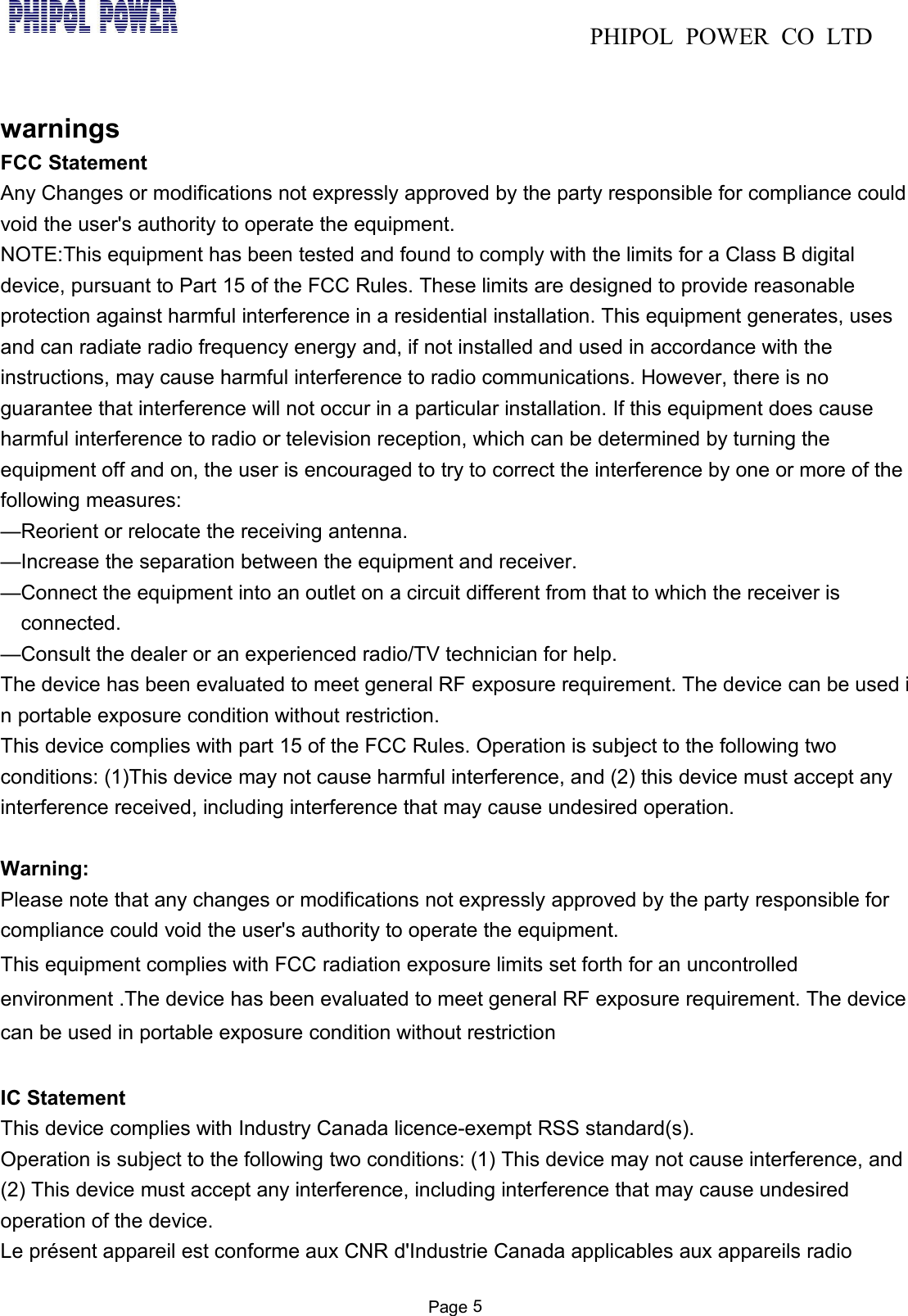 PHIPOL POWER CO LTDPage 5warningsFCC StatementAny Changes or modifications not expressly approved by the party responsible for compliance couldvoid the user's authority to operate the equipment.NOTE:This equipment has been tested and found to comply with the limits for a Class B digitaldevice, pursuant to Part 15 of the FCC Rules. These limits are designed to provide reasonableprotection against harmful interference in a residential installation. This equipment generates, usesand can radiate radio frequency energy and, if not installed and used in accordance with theinstructions, may cause harmful interference to radio communications. However, there is noguarantee that interference will not occur in a particular installation. If this equipment does causeharmful interference to radio or television reception, which can be determined by turning theequipment off and on, the user is encouraged to try to correct the interference by one or more of thefollowing measures:&mdash;Reorient or relocate the receiving antenna.&mdash;Increase the separation between the equipment and receiver.&mdash;Connect the equipment into an outlet on a circuit different from that to which the receiver isconnected.&mdash;Consult the dealer or an experienced radio/TV technician for help.The device has been evaluated to meet general RF exposure requirement. The device can be used in portable exposure condition without restriction.This device complies with part 15 of the FCC Rules. Operation is subject to the following twoconditions: (1)This device may not cause harmful interference, and (2) this device must accept anyinterference received, including interference that may cause undesired operation.Warning:Please note that any changes or modifications not expressly approved by the party responsible forcompliance could void the user's authority to operate the equipment.This equipment complies with FCC radiation exposure limits set forth for an uncontrolledenvironment .The device has been evaluated to meet general RF exposure requirement. The devicecan be used in portable exposure condition without restrictionIC StatementThis device complies with Industry Canada licence-exempt RSS standard(s).Operation is subject to the following two conditions: (1) This device may not cause interference, and(2) This device must accept any interference, including interference that may cause undesiredoperation of the device.Le pr&eacute;sent appareil est conforme aux CNR d'Industrie Canada applicables aux appareils radio