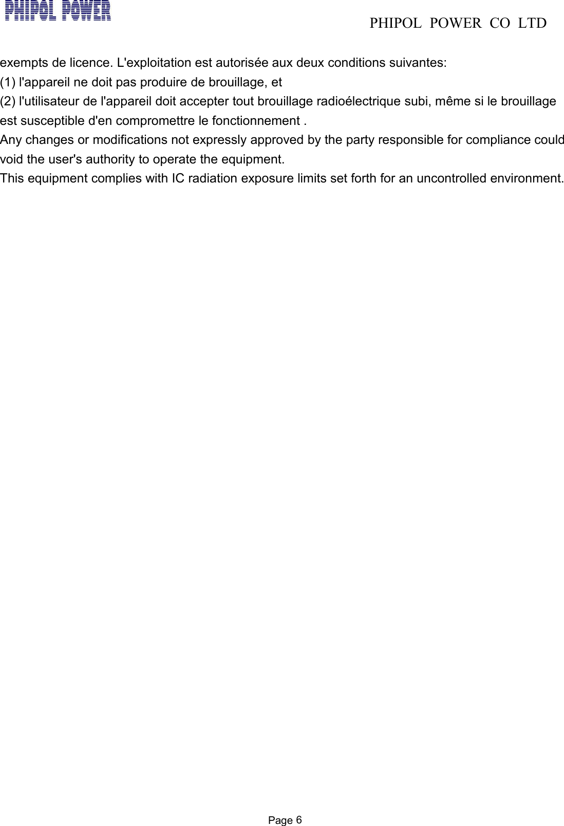 PHIPOL POWER CO LTDPage 6exempts de licence. L'exploitation est autoris&eacute;e aux deux conditions suivantes:(1) l'appareil ne doit pas produire de brouillage, et(2) l'utilisateur de l'appareil doit accepter tout brouillage radio&eacute;lectrique subi, m&ecirc;me si le brouillageest susceptible d'en compromettre le fonctionnement .Any changes or modifications not expressly approved by the party responsible for compliance couldvoid the user's authority to operate the equipment.This equipment complies with IC radiation exposure limits set forth for an uncontrolled environment.