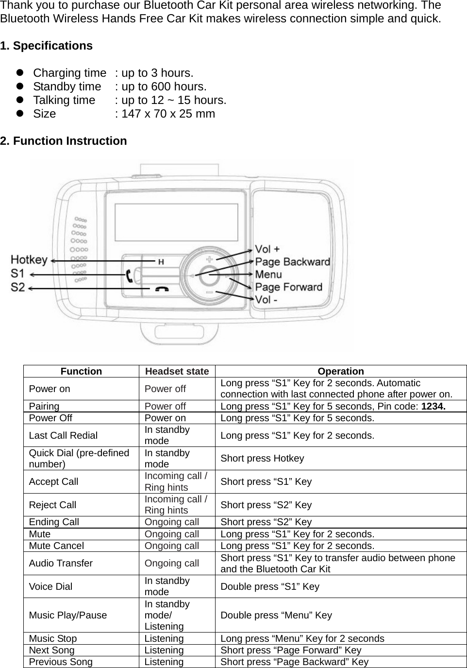  Thank you to purchase our Bluetooth Car Kit personal area wireless networking. The Bluetooth Wireless Hands Free Car Kit makes wireless connection simple and quick.    1. Specifications   z  Charging time   : up to 3 hours. z  Standby time    : up to 600 hours. z  Talking time    : up to 12 ~ 15 hours. z  Size    : 147 x 70 x 25 mm    2. Function Instruction                Function  Headset state Operation Power on  Power off Long press “S1” Key for 2 seconds. Automatic connection with last connected phone after power on. Pairing  Power off  Long press “S1” Key for 5 seconds, Pin code: 1234. Power Off  Power on  Long press “S1” Key for 5 seconds. Last Call Redial  In standby mode  Long press “S1” Key for 2 seconds. Quick Dial (pre-defined number)  In standby mode  Short press Hotkey Accept Call  Incoming call / Ring hints Short press “S1” Key Reject Call  Incoming call / Ring hints Short press “S2” Key Ending Call  Ongoing call Short press “S2” Key Mute  Ongoing call  Long press “S1” Key for 2 seconds. Mute Cancel  Ongoing call  Long press “S1” Key for 2 seconds. Audio Transfer  Ongoing call Short press “S1” Key to transfer audio between phone and the Bluetooth Car Kit   Voice Dial  In standby mode  Double press “S1” Key Music Play/Pause  In standby mode/ Listening  Double press “Menu” Key Music Stop  Listening  Long press “Menu” Key for 2 seconds Next Song  Listening  Short press “Page Forward” Key   Previous Song  Listening  Short press “Page Backward” Key   