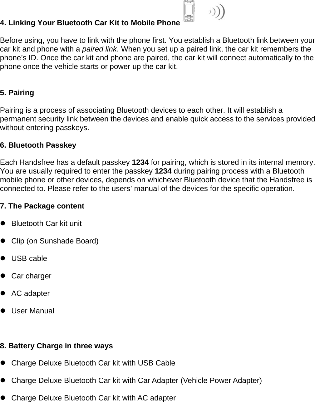  4. Linking Your Bluetooth Car Kit to Mobile Phone   Before using, you have to link with the phone first. You establish a Bluetooth link between your car kit and phone with a paired link. When you set up a paired link, the car kit remembers the phone’s ID. Once the car kit and phone are paired, the car kit will connect automatically to the phone once the vehicle starts or power up the car kit.   5. Pairing  Pairing is a process of associating Bluetooth devices to each other. It will establish a permanent security link between the devices and enable quick access to the services provided without entering passkeys.  6. Bluetooth Passkey  Each Handsfree has a default passkey 1234 for pairing, which is stored in its internal memory. You are usually required to enter the passkey 1234 during pairing process with a Bluetooth mobile phone or other devices, depends on whichever Bluetooth device that the Handsfree is connected to. Please refer to the users’ manual of the devices for the specific operation.  7. The Package content z  Bluetooth Car kit unit   z  Clip (on Sunshade Board)   z USB cable  z Car charger  z AC adapter  z User Manual   8. Battery Charge in three ways  z  Charge Deluxe Bluetooth Car kit with USB Cable z  Charge Deluxe Bluetooth Car kit with Car Adapter (Vehicle Power Adapter) z  Charge Deluxe Bluetooth Car kit with AC adapter     