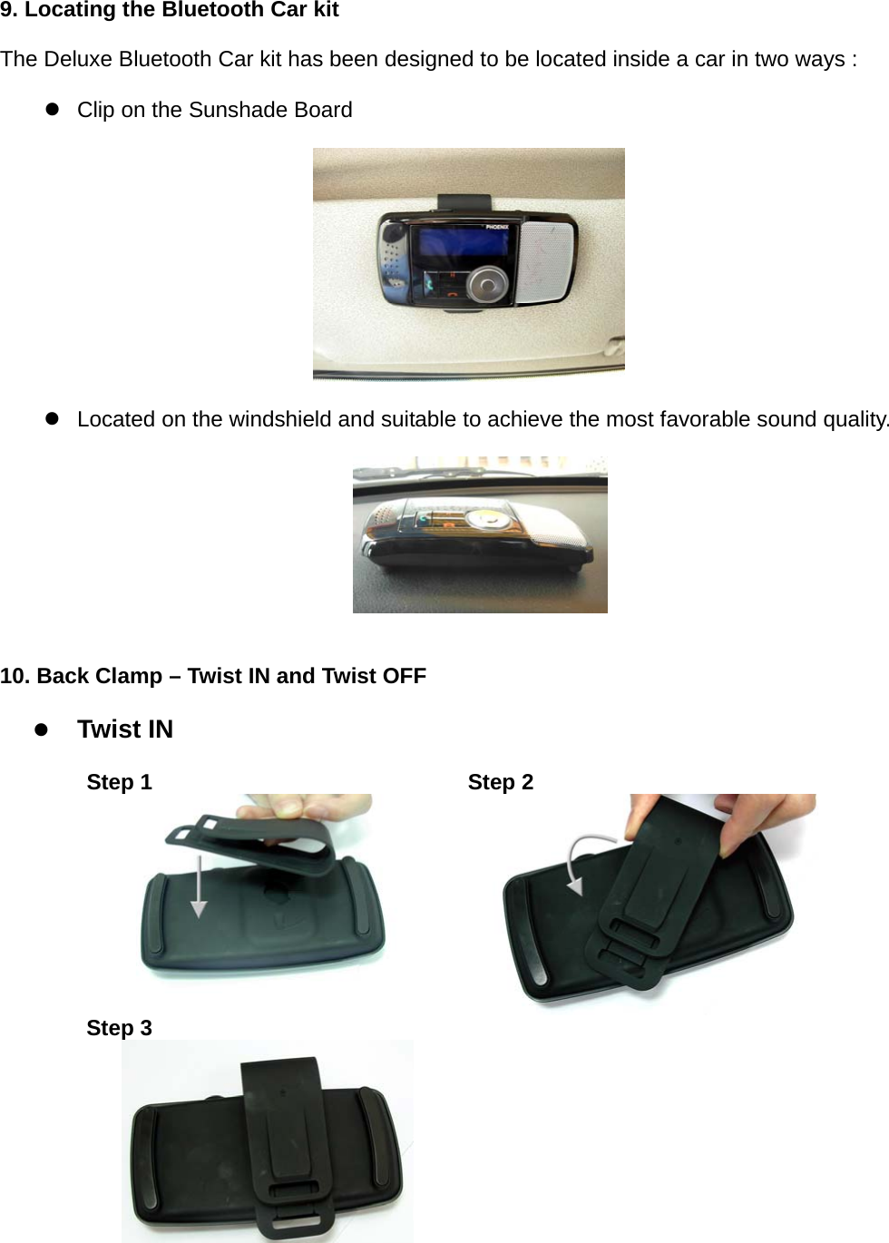 9. Locating the Bluetooth Car kit   The Deluxe Bluetooth Car kit has been designed to be located inside a car in two ways :    z  Clip on the Sunshade Board         z  Located on the windshield and suitable to achieve the most favorable sound quality.               10. Back Clamp – Twist IN and Twist OFF    z Twist IN    Step 1  Step 2  Step 3   