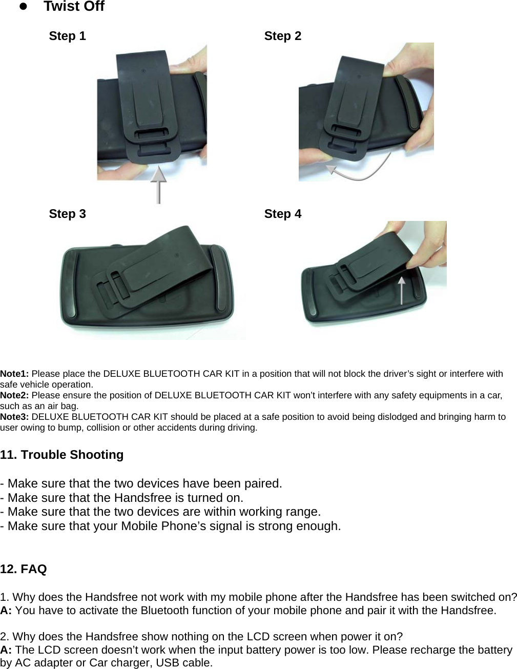  z Twist Off              Step 1  Step 2  Step 3  Step 4    Note1: Please place the DELUXE BLUETOOTH CAR KIT in a position that will not block the driver’s sight or interfere with safe vehicle operation.   Note2: Please ensure the position of DELUXE BLUETOOTH CAR KIT won’t interfere with any safety equipments in a car, such as an air bag.   Note3: DELUXE BLUETOOTH CAR KIT should be placed at a safe position to avoid being dislodged and bringing harm to user owing to bump, collision or other accidents during driving.  11. Trouble Shooting  - Make sure that the two devices have been paired. - Make sure that the Handsfree is turned on. - Make sure that the two devices are within working range. - Make sure that your Mobile Phone’s signal is strong enough.   12. FAQ  1. Why does the Handsfree not work with my mobile phone after the Handsfree has been switched on? A: You have to activate the Bluetooth function of your mobile phone and pair it with the Handsfree.  2. Why does the Handsfree show nothing on the LCD screen when power it on? A: The LCD screen doesn’t work when the input battery power is too low. Please recharge the battery by AC adapter or Car charger, USB cable.     