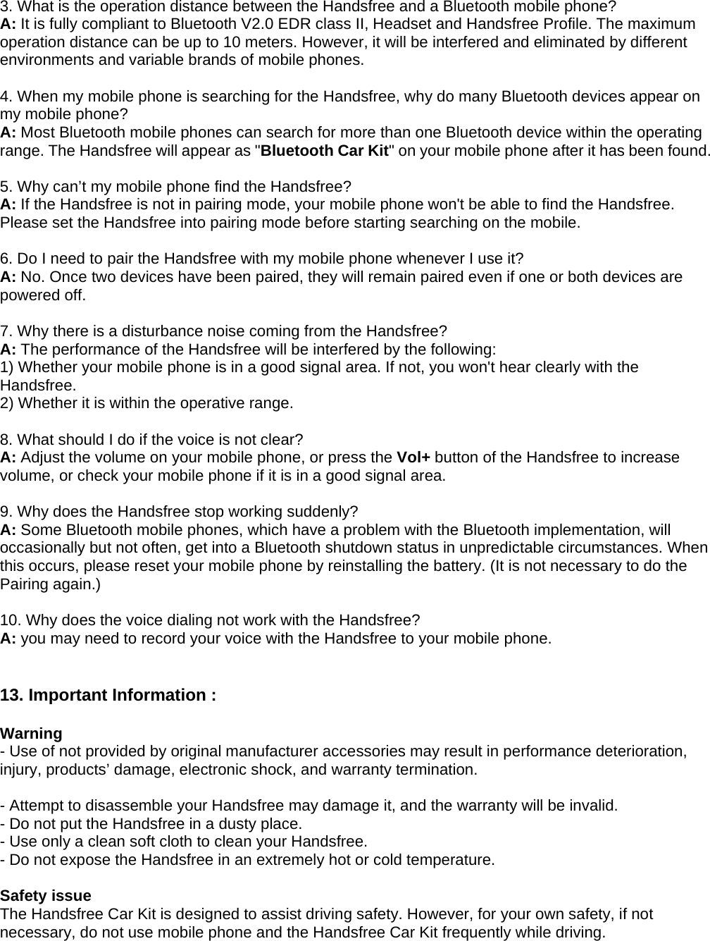 3. What is the operation distance between the Handsfree and a Bluetooth mobile phone? A: It is fully compliant to Bluetooth V2.0 EDR class II, Headset and Handsfree Profile. The maximum operation distance can be up to 10 meters. However, it will be interfered and eliminated by different environments and variable brands of mobile phones.    4. When my mobile phone is searching for the Handsfree, why do many Bluetooth devices appear on my mobile phone? A: Most Bluetooth mobile phones can search for more than one Bluetooth device within the operating range. The Handsfree will appear as &quot;Bluetooth Car Kit&quot; on your mobile phone after it has been found.  5. Why can’t my mobile phone find the Handsfree? A: If the Handsfree is not in pairing mode, your mobile phone won&apos;t be able to find the Handsfree. Please set the Handsfree into pairing mode before starting searching on the mobile.    6. Do I need to pair the Handsfree with my mobile phone whenever I use it? A: No. Once two devices have been paired, they will remain paired even if one or both devices are powered off.  7. Why there is a disturbance noise coming from the Handsfree? A: The performance of the Handsfree will be interfered by the following: 1) Whether your mobile phone is in a good signal area. If not, you won&apos;t hear clearly with the Handsfree. 2) Whether it is within the operative range.  8. What should I do if the voice is not clear? A: Adjust the volume on your mobile phone, or press the Vol+ button of the Handsfree to increase volume, or check your mobile phone if it is in a good signal area.  9. Why does the Handsfree stop working suddenly? A: Some Bluetooth mobile phones, which have a problem with the Bluetooth implementation, will occasionally but not often, get into a Bluetooth shutdown status in unpredictable circumstances. When this occurs, please reset your mobile phone by reinstalling the battery. (It is not necessary to do the Pairing again.)  10. Why does the voice dialing not work with the Handsfree? A: you may need to record your voice with the Handsfree to your mobile phone.   13. Important Information :    Warning - Use of not provided by original manufacturer accessories may result in performance deterioration, injury, products’ damage, electronic shock, and warranty termination.    - Attempt to disassemble your Handsfree may damage it, and the warranty will be invalid. - Do not put the Handsfree in a dusty place. - Use only a clean soft cloth to clean your Handsfree. - Do not expose the Handsfree in an extremely hot or cold temperature.  Safety issue The Handsfree Car Kit is designed to assist driving safety. However, for your own safety, if not necessary, do not use mobile phone and the Handsfree Car Kit frequently while driving.     