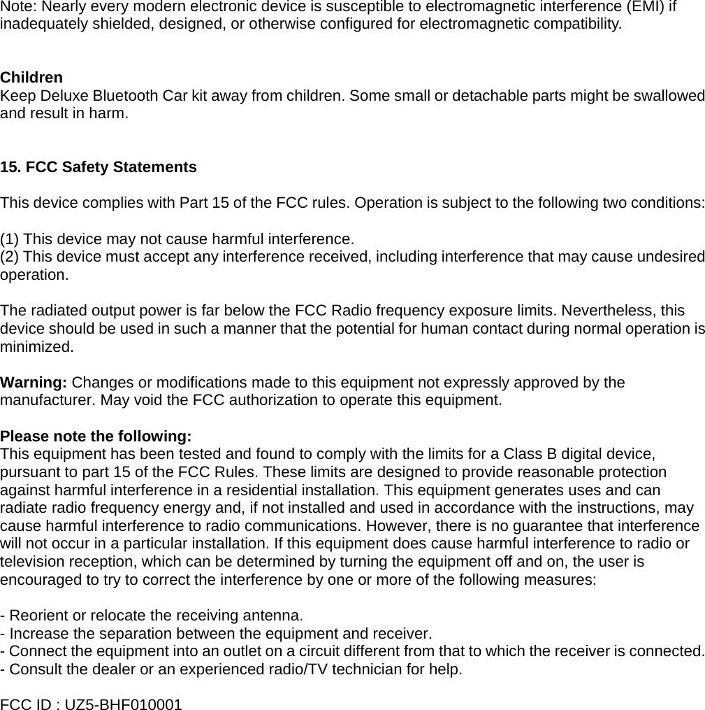 Note: Nearly every modern electronic device is susceptible to electromagnetic interference (EMI) if inadequately shielded, designed, or otherwise configured for electromagnetic compatibility.   Children  Keep Deluxe Bluetooth Car kit away from children. Some small or detachable parts might be swallowed and result in harm.   15. FCC Safety Statements  This device complies with Part 15 of the FCC rules. Operation is subject to the following two conditions:  (1) This device may not cause harmful interference. (2) This device must accept any interference received, including interference that may cause undesired operation.   The radiated output power is far below the FCC Radio frequency exposure limits. Nevertheless, this device should be used in such a manner that the potential for human contact during normal operation is minimized.  Warning: Changes or modifications made to this equipment not expressly approved by the manufacturer. May void the FCC authorization to operate this equipment.  Please note the following: This equipment has been tested and found to comply with the limits for a Class B digital device, pursuant to part 15 of the FCC Rules. These limits are designed to provide reasonable protection against harmful interference in a residential installation. This equipment generates uses and can radiate radio frequency energy and, if not installed and used in accordance with the instructions, may cause harmful interference to radio communications. However, there is no guarantee that interference will not occur in a particular installation. If this equipment does cause harmful interference to radio or television reception, which can be determined by turning the equipment off and on, the user is encouraged to try to correct the interference by one or more of the following measures:  - Reorient or relocate the receiving antenna. - Increase the separation between the equipment and receiver. - Connect the equipment into an outlet on a circuit different from that to which the receiver is connected. - Consult the dealer or an experienced radio/TV technician for help.  FCC ID : UZ5-BHF010001 