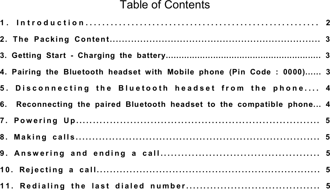 Table of Contents 1. Introduction........................................................ 2 2. The Packing Content..................................................................... 3 3. Getting Start - Charging the battery........................................................... 3 4. Pairing the Bluetooth headset with Mobile phone (Pin Code : 0000)...... 3 5. Disconnecting the Bluetooth headset from the phone.... 4 6.  Reconnecting the paired Bluetooth headset to the compatible phone... 4 7. Powering Up........................................................................ 5 8. Making calls......................................................................... 5 9. Answering and ending a call.............................................. 5 10. Rejecting a call.................................................................... 5 11. Redialing the last dialed number....................................... 5           