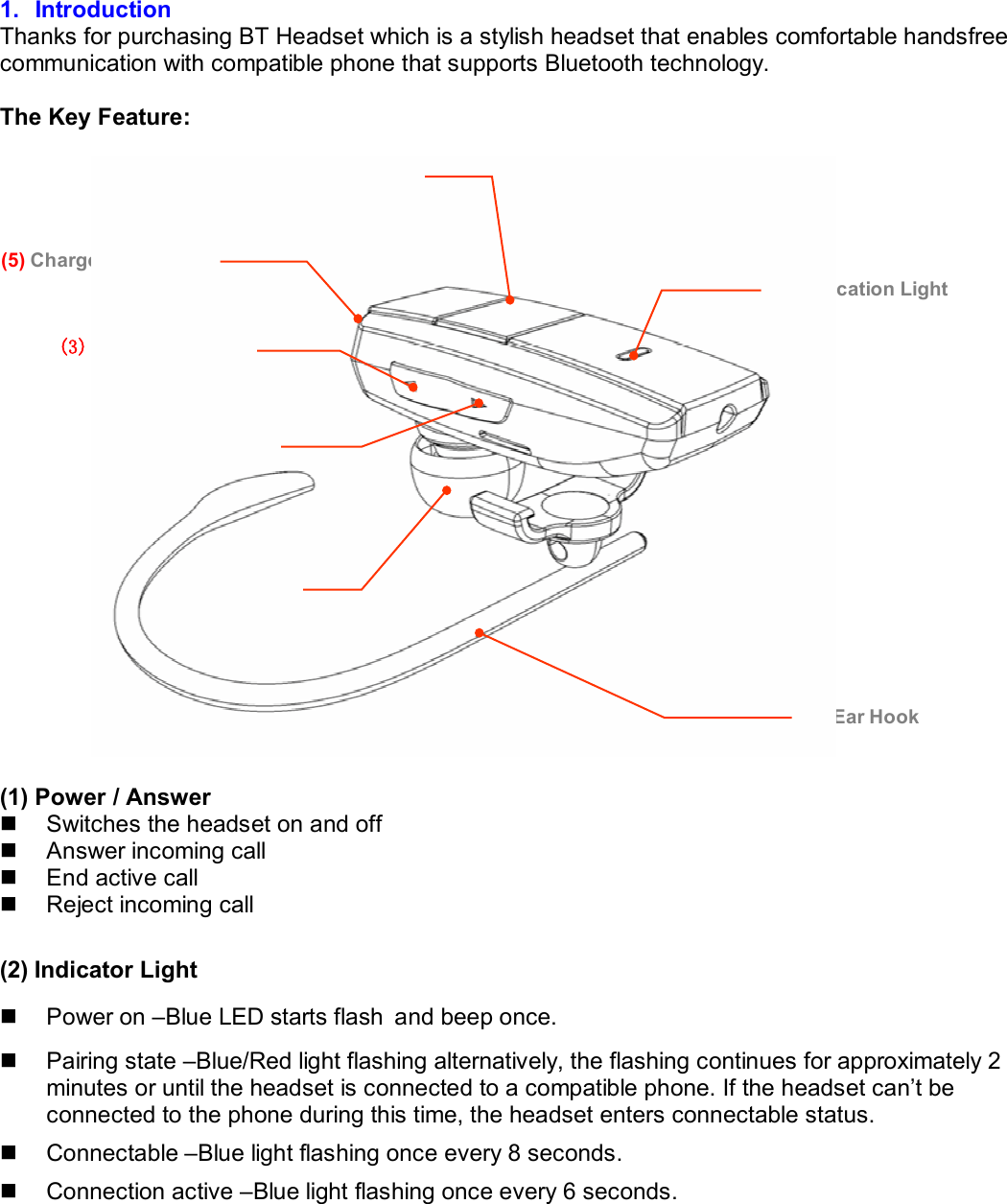  1. Introduction Thanks for purchasing BT Headset which is a stylish headset that enables comfortable handsfree communication with compatible phone that supports Bluetooth technology.   The Key Feature:     (1) Power / Answer  n  Switches the headset on and off n  Answer incoming call n  End active call n  Reject incoming call  (2) Indicator Light n  Power on –Blue LED starts flash and beep once. n  Pairing state –Blue/Red light flashing alternatively, the flashing continues for approximately 2 minutes or until the headset is connected to a compatible phone. If the headset can’t be connected to the phone during this time, the headset enters connectable status. n  Connectable –Blue light flashing once every 8 seconds. n  Connection active –Blue light flashing once every 6 seconds.  (1) Power / Answer (3) Volume + Key (7) Ear Hook (2) Indication Light (6) Earpiece(4) Volume - Key (5) Charger Connector