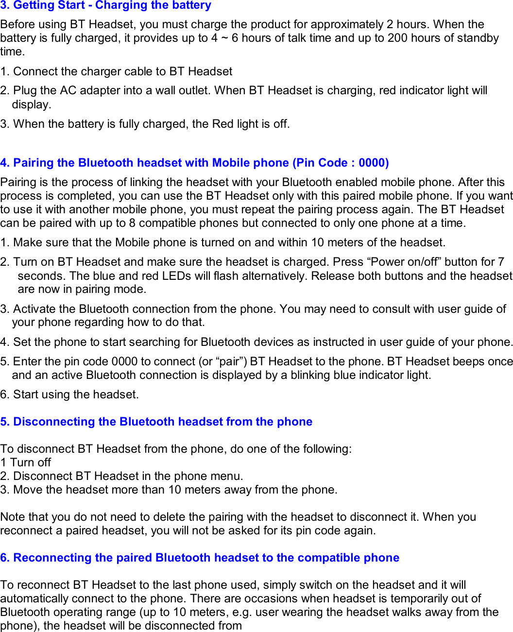 3. Getting Start - Charging the battery Before using BT Headset, you must charge the product for approximately 2 hours. When the battery is fully charged, it provides up to 4 ~ 6 hours of talk time and up to 200 hours of standby time. 1. Connect the charger cable to BT Headset  2. Plug the AC adapter into a wall outlet. When BT Headset is charging, red indicator light will display. 3. When the battery is fully charged, the Red light is off.   4. Pairing the Bluetooth headset with Mobile phone (Pin Code : 0000) Pairing is the process of linking the headset with your Bluetooth enabled mobile phone. After this process is completed, you can use the BT Headset only with this paired mobile phone. If you want to use it with another mobile phone, you must repeat the pairing process again. The BT Headset can be paired with up to 8 compatible phones but connected to only one phone at a time. 1. Make sure that the Mobile phone is turned on and within 10 meters of the headset. 2. Turn on BT Headset and make sure the headset is charged. Press “Power on/off” button for 7 seconds. The blue and red LEDs will flash alternatively. Release both buttons and the headset are now in pairing mode. 3. Activate the Bluetooth connection from the phone. You may need to consult with user guide of your phone regarding how to do that. 4. Set the phone to start searching for Bluetooth devices as instructed in user guide of your phone. 5. Enter the pin code 0000 to connect (or “pair”) BT Headset to the phone. BT Headset beeps once and an active Bluetooth connection is displayed by a blinking blue indicator light. 6. Start using the headset.  5. Disconnecting the Bluetooth headset from the phone  To disconnect BT Headset from the phone, do one of the following: 1 Turn off  2. Disconnect BT Headset in the phone menu. 3. Move the headset more than 10 meters away from the phone.  Note that you do not need to delete the pairing with the headset to disconnect it. When you reconnect a paired headset, you will not be asked for its pin code again.  6. Reconnecting the paired Bluetooth headset to the compatible phone  To reconnect BT Headset to the last phone used, simply switch on the headset and it will automatically connect to the phone. There are occasions when headset is temporarily out of Bluetooth operating range (up to 10 meters, e.g. user wearing the headset walks away from the phone), the headset will be disconnected from 