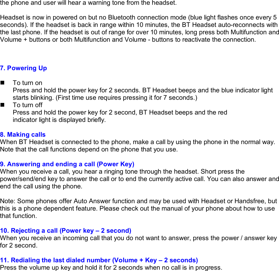 the phone and user will hear a warning tone from the headset.  Headset is now in powered on but no Bluetooth connection mode (blue light flashes once every 5 seconds). If the headset is back in range within 10 minutes, the BT Headset auto-reconnects with the last phone. If the headset is out of range for over 10 minutes, long press both Multifunction and Volume + buttons or both Multifunction and Volume - buttons to reactivate the connection.   7. Powering Up  n  To turn on Press and hold the power key for 2 seconds. BT Headset beeps and the blue indicator light starts blinking. (First time use requires pressing it for 7 seconds.) n  To turn off Press and hold the power key for 2 second, BT Headset beeps and the red  indicator light is displayed briefly.  8. Making calls When BT Headset is connected to the phone, make a call by using the phone in the normal way. Note that the call functions depend on the phone that you use.  9. Answering and ending a call (Power Key)  When you receive a call, you hear a ringing tone through the headset. Short press the power/send/end key to answer the call or to end the currently active call. You can also answer and end the call using the phone.  Note: Some phones offer Auto Answer function and may be used with Headset or Handsfree, but this is a phone dependent feature. Please check out the manual of your phone about how to use that function.  10. Rejecting a call (Power key – 2 second)  When you receive an incoming call that you do not want to answer, press the power / answer key for 2 second.  11. Redialing the last dialed number (Volume + Key – 2 seconds)  Press the volume up key and hold it for 2 seconds when no call is in progress.           