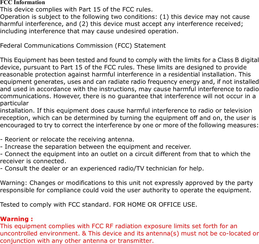 FCC Information This device complies with Part 15 of the FCC rules. Operation is subject to the following two conditions: (1) this device may not cause harmful interference, and (2) this device must accept any interference received; including interference that may cause undesired operation.  Federal Communications Commission (FCC) Statement  This Equipment has been tested and found to comply with the limits for a Class B digital device, pursuant to Part 15 of the FCC rules. These limits are designed to provide reasonable protection against harmful interference in a residential installation. This equipment generates, uses and can radiate radio frequency energy and, if not installed and used in accordance with the instructions, may cause harmful interference to radio communications. However, there is no guarantee that interference will not occur in a particular installation. If this equipment does cause harmful interference to radio or television reception, which can be determined by turning the equipment off and on, the user is encouraged to try to correct the interference by one or more of the following measures:  - Reorient or relocate the receiving antenna. - Increase the separation between the equipment and receiver. - Connect the equipment into an outlet on a circuit different from that to which the receiver is connected. - Consult the dealer or an experienced radio/TV technician for help.  Warning: Changes or modifications to this unit not expressly approved by the party responsible for compliance could void the user authority to operate the equipment.  Tested to comply with FCC standard. FOR HOME OR OFFICE USE.  Warning : This equipment complies with FCC RF radiation exposure limits set forth for an uncontrolled environment. &amp; This device and its antenna(s) must not be co-located or conjunction with any other antenna or transmitter.       