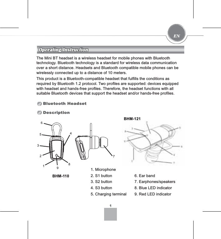 The Mini BT headset is a wireless headset for mobile phones with Bluetooth technology. Bluetooth technology is a standard for wireless data communication over a short distance. Headsets and Bluetooth compatible mobile phones can be wirelessly connected up to a distance of 10 meters.This product is a Bluetooth-compatible headset that fulfills the conditions as required by Bluetooth 1.2 protocol. Two profiles are supported: devices equipped with headset and hands-free profiles. Therefore, the headset functions with all suitable Bluetooth devices that support the headset and/or hands-free profiles.Bluetooth HeadsetDescription1. Microphone2. S1 button3. S2 button4. S3 button5. Charging terminal6. Ear band7. Earphones/speakers8. Blue LED indicator9. Red LED indicatorBHM-110BHM-121