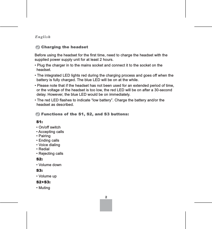 Before using the headset for the first time, need to charge the headset with the supplied power supply unit for at least 2 hours.3OXJWKHFKDUJHULQWRWKHPDLQVVRFNHWDQGFRQQHFWLWWRWKHVRFNHWRQWKHheadset.7KHLQWHJUDWHG/(&apos;OLJKWVUHGGXULQJWKHFKDUJLQJSURFHVVDQGJRHVRIIZKHQWKHEDWWHU\LVIXOO\FKDUJHG7KHEOXH/(&apos;ZLOOEHRQDWWKHZKLOH3OHDVHQRWHWKDWLIWKHKHDGVHWKDVQRWEHHQXVHGIRUDQH[WHQGHGSHULRGRIWLPHRUWKHYROWDJHRIWKHKHDGVHWLVWRRORZWKHUHG/(&apos;ZLOOEHRQDIWHUDVHFRQGGHOD\+RZHYHUWKHEOXH/(&apos;ZRXOGEHRQLPPHGLDWHO\7KHUHG/(&apos;IODVKHVWRLQGLFDWH³ORZEDWWHU\´&amp;KDUJHWKHEDWWHU\DQGRUWKHheadset as described.Charging the headsetFunctions of the S1, S2, and S3 buttons:S1:2QRIIVZLWFK$FFHSWLQJFDOOV3DLULQJ(QGLQJFDOOV9RLFHGLDOLQJ5HGLDO5HMHFWLQJFDOOVS2:9ROXPHGRZQS3:9ROXPHXSS2+S3:0XWLQJ