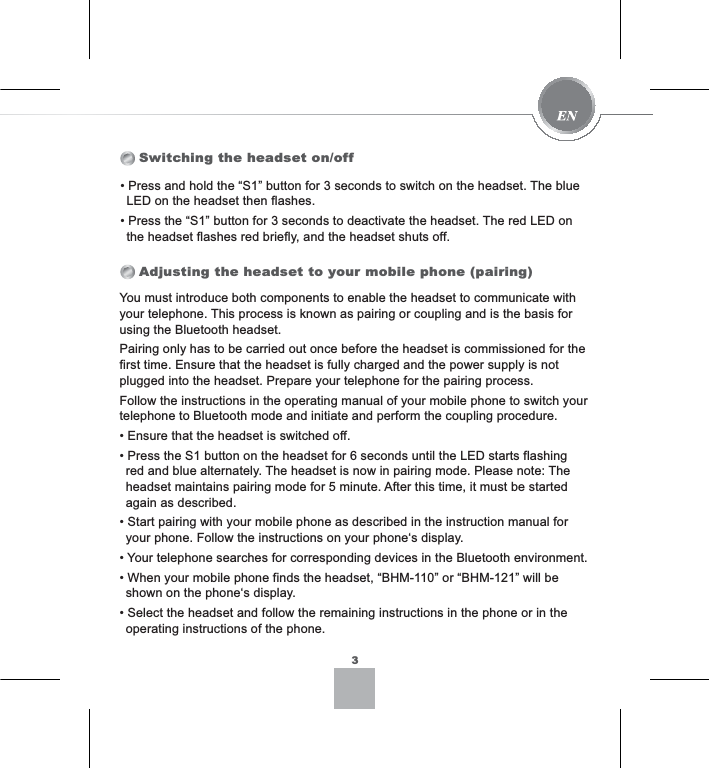 Switching the headset on/offAdjusting the headset to your mobile phone (pairing)You must introduce both components to enable the headset to communicate with your telephone. This process is known as pairing or coupling and is the basis for using the Bluetooth headset. Pairing only has to be carried out once before the headset is commissioned for the first time. Ensure that the headset is fully charged and the power supply is not plugged into the headset. Prepare your telephone for the pairing process.Follow the instructions in the operating manual of your mobile phone to switch your telephone to Bluetooth mode and initiate and perform the coupling procedure.(QVXUHWKDWWKHKHDGVHWLVVZLWFKHGRII3UHVVWKH6EXWWRQRQWKHKHDGVHWIRUVHFRQGVXQWLOWKH/(&apos;VWDUWVIODVKLQJred and blue alternately. The headset is now in pairing mode. Please note: The headset maintains pairing mode for 5 minute. After this time, it must be started again as described.6WDUWSDLULQJZLWK\RXUPRELOHSKRQHDVGHVFULEHGLQWKHLQVWUXFWLRQPDQXDOIRUyour phone. Follow the instructions on your phone‘s display.&lt;RXUWHOHSKRQHVHDUFKHVIRUFRUUHVSRQGLQJGHYLFHVLQWKH%OXHWRRWKHQYLURQPHQW:KHQ\RXUPRELOHSKRQHILQGVWKHKHDGVHW³%+0´RU³%+0´ZLOOEHshown on the phone‘s display.6HOHFWWKHKHDGVHWDQGIROORZWKHUHPDLQLQJLQVWUXFWLRQVLQWKHSKRQHRULQWKHoperating instructions of the phone.33UHVVDQGKROGWKH³6´EXWWRQIRUVHFRQGVWRVZLWFKRQWKHKHDGVHW7KHEOXH/(&apos;RQWKHKHDGVHWWKHQIODVKHV3UHVVWKH³6´EXWWRQIRUVHFRQGVWRGHDFWLYDWHWKHKHDGVHW7KHUHG/(&apos;RQthe headset flashes red briefly, and the headset shuts off.