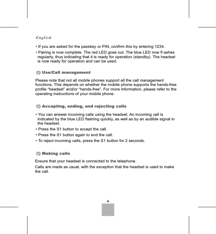 Use/Call managementAccepting, ending, and rejecting callsMaking calls4,I\RXDUHDVNHGIRUWKHSDVVNH\RU3,1FRQILUPWKLVE\HQWHULQJ3DLULQJLVQRZFRPSOHWH7KHUHG/(&apos;JRHVRXW7KHEOXH/(&apos;QRZIODVKHVUHJXODUO\WKXVLQGLFDWLQJWKDWLWLVUHDG\IRURSHUDWLRQVWDQGE\7KHKHDGVHWLVQRZUHDG\IRURSHUDWLRQDQGFDQEHXVHG3OHDVHQRWHWKDWQRWDOOPRELOHSKRQHVVXSSRUWDOOWKHFDOOPDQDJHPHQWIXQFWLRQV7KLVGHSHQGVRQZKHWKHUWKHPRELOHSKRQHVXSSRUWVWKHKDQGVIUHHSURILOH³KHDGVHW´DQGRU³KDQGVIUHH´)RUPRUHLQIRUPDWLRQSOHDVHUHIHUWRWKHRSHUDWLQJLQVWUXFWLRQVRI\RXUPRELOHSKRQH&lt;RXFDQDQVZHULQFRPLQJFDOOVXVLQJWKHKHDGVHW$QLQFRPLQJFDOOLVLQGLFDWHGE\WKHEOXH/(&apos;IODVKLQJTXLFNO\DVZHOODVE\DQDXGLEOHVLJQDOLQWKHKHDGVHW3UHVVWKH6EXWWRQWRDFFHSWWKHFDOO3UHVVWKH6EXWWRQDJDLQWRHQGWKHFDOO7RUHMHFWLQFRPLQJFDOOVSUHVVWKH6EXWWRQIRUVHFRQGV(QVXUHWKDW\RXUKHDGVHWLVFRQQHFWHGWRWKHWHOHSKRQH&amp;DOOVDUHPDGHDVXVXDOZLWKWKHH[FHSWLRQWKDWWKHKHDGVHWLVXVHGWRPDNHWKHFDOO