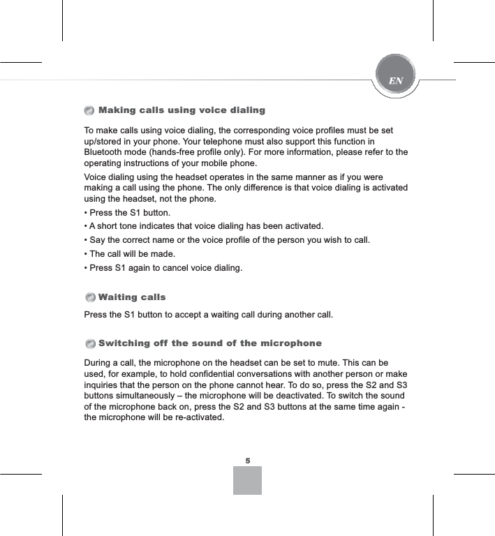 Making calls using voice dialingWaiting callsSwitching off the sound of the microphonePress the S1 button to accept a waiting call during another call.During a call, the microphone on the headset can be set to mute. This can be used, for example, to hold confidential conversations with another person or make inquiries that the person on the phone cannot hear. To do so, press the S2 and S3 buttons simultaneously – the microphone will be deactivated. To switch the sound of the microphone back on, press the S2 and S3 buttons at the same time again - the microphone will be re-activated.To make calls using voice dialing, the corresponding voice profiles must be set up/stored in your phone. Your telephone must also support this function in Bluetooth mode (hands-free profile only). For more information, please refer to the operating instructions of your mobile phone.Voice dialing using the headset operates in the same manner as if you were making a call using the phone. The only difference is that voice dialing is activated using the headset, not the phone.3UHVVWKH6EXWWRQ$VKRUWWRQHLQGLFDWHVWKDWYRLFHGLDOLQJKDVEHHQDFWLYDWHG6D\WKHFRUUHFWQDPHRUWKHYRLFHSURILOHRIWKHSHUVRQ\RXZLVKWRFDOO7KHFDOOZLOOEHPDGH3UHVV6DJDLQWRFDQFHOYRLFHGLDOLQJ5