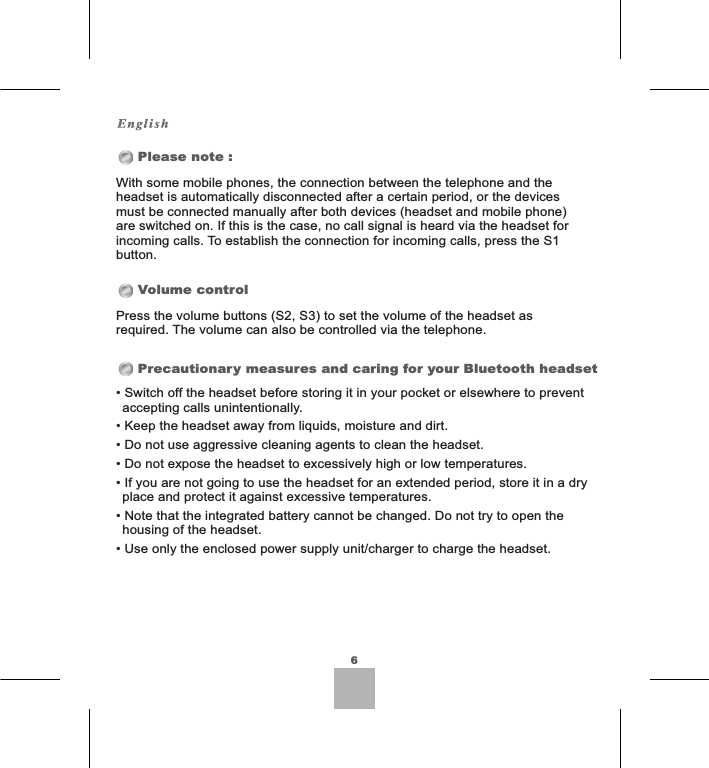 Please note :Volume controlPrecautionary measures and caring for your Bluetooth headset6With some mobile phones, the connection between the telephone and the headset is automatically disconnected after a certain period, or the devices must be connected manually after both devices (headset and mobile phone) are switched on. If this is the case, no call signal is heard via the headset for incoming calls. To establish the connection for incoming calls, press the S1 button.6ZLWFKRIIWKHKHDGVHWEHIRUHVWRULQJLWLQ\RXUSRFNHWRUHOVHZKHUHWRSUHYHQWaccepting calls unintentionally..HHSWKHKHDGVHWDZD\IURPOLTXLGVPRLVWXUHDQGGLUW&apos;RQRWXVHDJJUHVVLYHFOHDQLQJDJHQWVWRFOHDQWKHKHDGVHW&apos;RQRWH[SRVHWKHKHDGVHWWRH[FHVVLYHO\KLJKRUORZWHPSHUDWXUHV,I\RXDUHQRWJRLQJWRXVHWKHKHDGVHWIRUDQH[WHQGHGSHULRGVWRUHLWLQDGU\SODFHDQGSURWHFWLWDJDLQVWH[FHVVLYHWHPSHUDWXUHV1RWHWKDWWKHLQWHJUDWHGEDWWHU\FDQQRWEHFKDQJHG&apos;RQRWWU\WRRSHQWKHhousing of the headset.8VHRQO\WKHHQFORVHGSRZHUVXSSO\XQLWFKDUJHUWRFKDUJHWKHKHDGVHWPress the volume buttons (S2, S3) to set the volume of the headset as UHTXLUHG7KHYROXPHFDQDOVREHFRQWUROOHGYLDWKHWHOHSKRQH