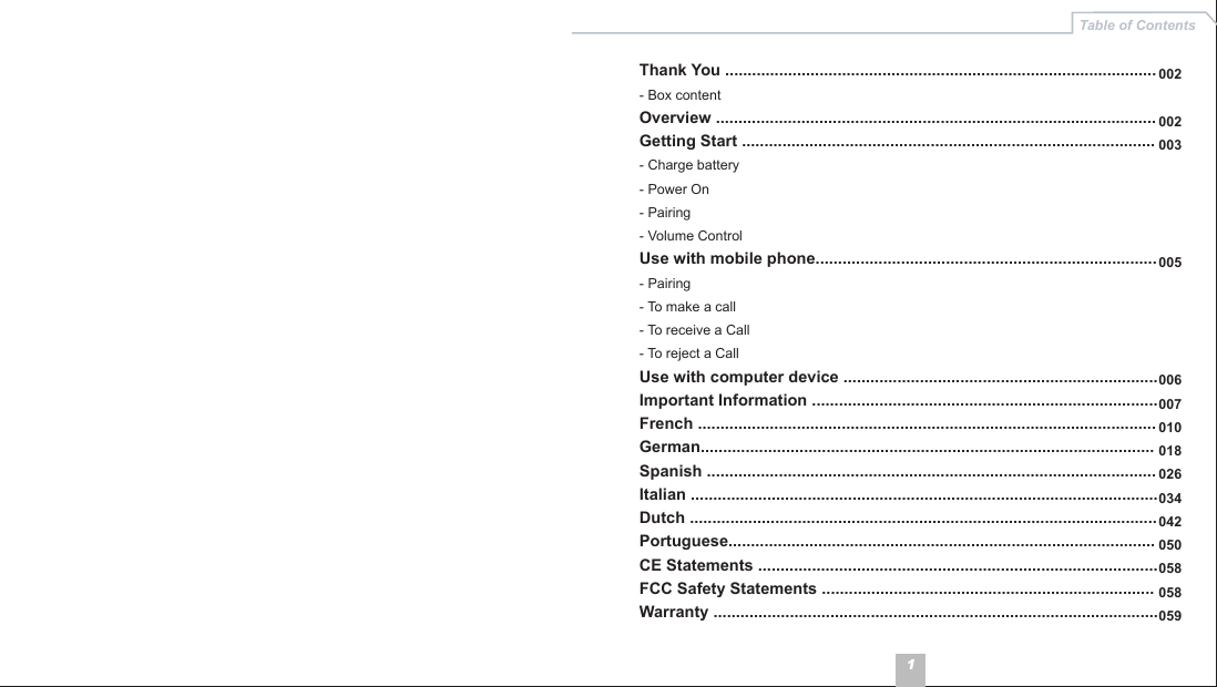 1Table of ContentsThank You ................................................................................................- Box content Overview ..................................................................................................Getting Start ............................................................................................- Charge battery- Power On- Pairing- Volume ControlUse with mobile phone............................................................................- Pairing- To make a call- To receive a Call- To reject a CallUse with computer device ......................................................................Important Information .............................................................................French ......................................................................................................German.....................................................................................................Spanish ....................................................................................................Italian ........................................................................................................Dutch ........................................................................................................Portuguese...............................................................................................CE Statements .........................................................................................FCC Safety Statements ..........................................................................Warranty ...................................................................................................002002003005006007010018026034042050058058059