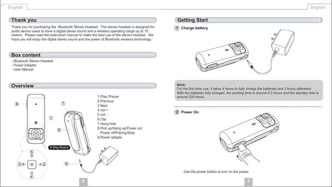 32Thank you for purchasing the  Bluetooth Stereo Headset.  The steveo headset is designed for audio device users to have a digital stereo sound and a wireless operating range up to 10 meters.  Please read the instruction manual to make the best use of the steveo headset.  We hope you will enjoy the digital stereo sound and the power of Bluetooth wireless technology.- Bluetooth Stereo Headset- Power Adapter- User ManualBox contentOverviewThank you Getting StartEnglish English1   Charge batteryNote: For the first time use, it takes 4 hours to fully charge the batteries and 2 hours afterward.With the batteries fully charged, the working time is around 6.5 hours and the standby time is around 230 hours.- Use the power button to turn on the power2   Power On1.Play /Pause 2.Previous 3.Next 4.Vol +5.Vol -6.Clip 7.Hang hole8.Pick up/Hang up/Power on/   Power off/Pairing/Stop9.Power adapte5-Way Button