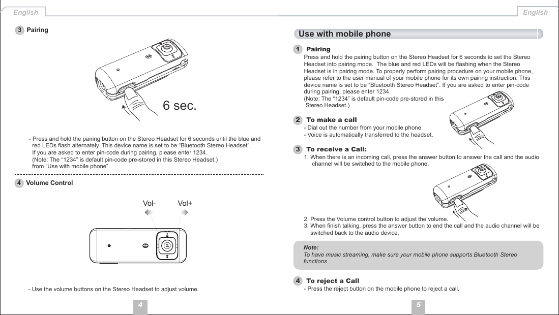 54English English- Use the volume buttons on the Stereo Headset to adjust volume.3   Pairing4   Volume Control- Press and hold the pairing button on the Stereo Headset for 6 seconds until the blue and   red LEDs flash alternately. This device name is set to be “Bluetooth Stereo Headset”.   If you are asked to enter pin-code during pairing, please enter 1234.   (Note: The “1234” is default pin-code pre-stored in this Stereo Headset.)  from “Use with mobile phone”Use with mobile phone1   Pairing2   To make a callPress and hold the pairing button on the Stereo Headset for 6 seconds to set the Stereo Headset into pairing mode.  The blue and red LEDs will be flashing when the Stereo Headset is in pairing mode. To properly perform pairing procedure on your mobile phone, please refer to the user manual of your mobile phone for its own pairing instruction. This device name is set to be “Bluetooth Stereo Headset”. If you are asked to enter pin-code during pairing, please enter 1234. (Note: The “1234” is default pin-code pre-stored in this  Stereo Headset.)- Dial out the number from your mobile phone.- Voice is automatically transferred to the headset.4   To reject a Call- Press the reject button on the mobile phone to reject a call.3   To receive a Call:1. When there is an incoming call, press the answer button to answer the call and the audio      channel will be switched to the mobile phone.2. Press the Volume control button to adjust the volume. 3. When finish talking, press the answer button to end the call and the audio channel will be     switched back to the audio device. Note: To have music streaming, make sure your mobile phone supports Bluetooth Stereo functions6 sec.Vol+Vol-