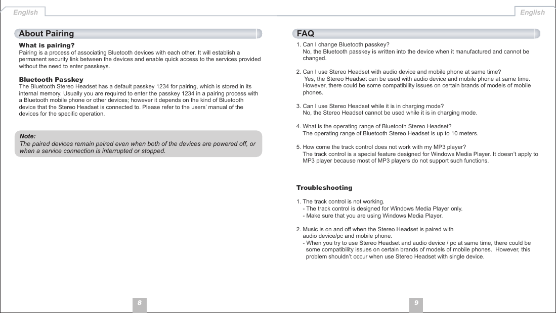 981. Can I change Bluetooth passkey?    No, the Bluetooth passkey is written into the device when it manufactured and cannot be     changed.2. Can I use Stereo Headset with audio device and mobile phone at same time?     Yes, the Stereo Headset can be used with audio device and mobile phone at same time.      However, there could be some compatibility issues on certain brands of models of mobile     phones. 3. Can I use Stereo Headset while it is in charging mode?    No, the Stereo Headset cannot be used while it is in charging mode.4. What is the operating range of Bluetooth Stereo Headset?    The operating range of Bluetooth Stereo Headset is up to 10 meters.5. How come the track control does not work with my MP3 player?    The track control is a special feature designed for Windows Media Player. It doesn’t apply to     MP3 player because most of MP3 players do not support such functions. Troubleshooting1. The track control is not working.    - The track control is designed for Windows Media Player only.    - Make sure that you are using Windows Media Player.2. Music is on and off when the Stereo Headset is paired with     audio device/pc and mobile phone.    - When you try to use Stereo Headset and audio device / pc at same time, there could be       some compatibility issues on certain brands of models of mobile phones.  However, this       problem shouldn’t occur when use Stereo Headset with single device. English EnglishWhat is pairing?Pairing is a process of associating Bluetooth devices with each other. It will establish a permanent security link between the devices and enable quick access to the services provided without the need to enter passkeys.Bluetooth PasskeyThe Bluetooth Stereo Headset has a default passkey 1234 for pairing, which is stored in its internal memory. Usually you are required to enter the passkey 1234 in a pairing process with a Bluetooth mobile phone or other devices; however it depends on the kind of Bluetooth device that the Stereo Headset is connected to. Please refer to the users’ manual of the devices for the specific operation.About Pairing FAQNote: The paired devices remain paired even when both of the devices are powered off, or when a service connection is interrupted or stopped.