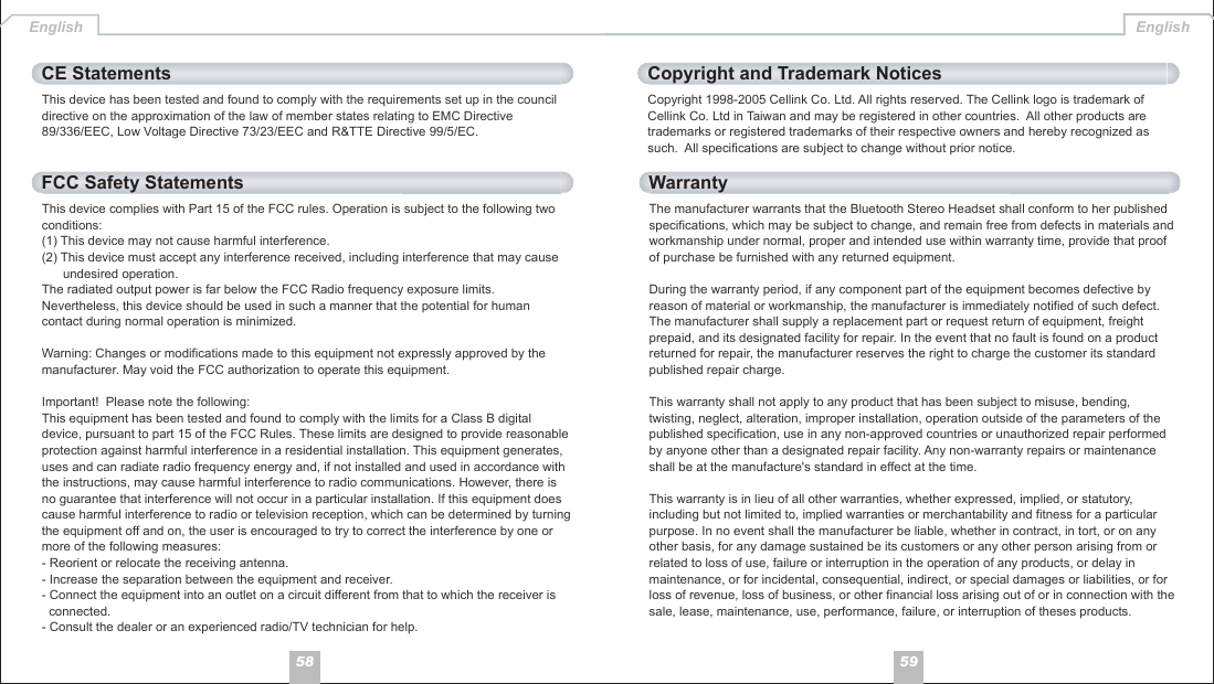 5958This device has been tested and found to comply with the requirements set up in the council directive on the approximation of the law of member states relating to EMC Directive 89/336/EEC, Low Voltage Directive 73/23/EEC and R&amp;TTE Directive 99/5/EC.CE StatementsThis device complies with Part 15 of the FCC rules. Operation is subject to the following two conditions:(1) This device may not cause harmful interference.(2) This device must accept any interference received, including interference that may cause       undesired operation.The radiated output power is far below the FCC Radio frequency exposure limits. Nevertheless, this device should be used in such a manner that the potential for human contact during normal operation is minimized.Warning: Changes or modifications made to this equipment not expressly approved by the manufacturer. May void the FCC authorization to operate this equipment.Important!  Please note the following:This equipment has been tested and found to comply with the limits for a Class B digital device, pursuant to part 15 of the FCC Rules. These limits are designed to provide reasonable protection against harmful interference in a residential installation. This equipment generates, uses and can radiate radio frequency energy and, if not installed and used in accordance with the instructions, may cause harmful interference to radio communications. However, there is no guarantee that interference will not occur in a particular installation. If this equipment does cause harmful interference to radio or television reception, which can be determined by turning the equipment off and on, the user is encouraged to try to correct the interference by one or more of the following measures:- Reorient or relocate the receiving antenna.- Increase the separation between the equipment and receiver.- Connect the equipment into an outlet on a circuit different from that to which the receiver is   connected.- Consult the dealer or an experienced radio/TV technician for help.FCC Safety StatementsThe manufacturer warrants that the Bluetooth Stereo Headset shall conform to her published specifications, which may be subject to change, and remain free from defects in materials and workmanship under normal, proper and intended use within warranty time, provide that proof of purchase be furnished with any returned equipment.During the warranty period, if any component part of the equipment becomes defective by reason of material or workmanship, the manufacturer is immediately notified of such defect. The manufacturer shall supply a replacement part or request return of equipment, freight prepaid, and its designated facility for repair. In the event that no fault is found on a product returned for repair, the manufacturer reserves the right to charge the customer its standard published repair charge.This warranty shall not apply to any product that has been subject to misuse, bending, twisting, neglect, alteration, improper installation, operation outside of the parameters of the published specification, use in any non-approved countries or unauthorized repair performed by anyone other than a designated repair facility. Any non-warranty repairs or maintenance shall be at the manufacture&apos;s standard in effect at the time. This warranty is in lieu of all other warranties, whether expressed, implied, or statutory, including but not limited to, implied warranties or merchantability and fitness for a particular purpose. In no event shall the manufacturer be liable, whether in contract, in tort, or on any other basis, for any damage sustained be its customers or any other person arising from or related to loss of use, failure or interruption in the operation of any products, or delay in maintenance, or for incidental, consequential, indirect, or special damages or liabilities, or for loss of revenue, loss of business, or other financial loss arising out of or in connection with the sale, lease, maintenance, use, performance, failure, or interruption of theses products.WarrantyCopyright 1998-2005 Cellink Co. Ltd. All rights reserved. The Cellink logo is trademark of Cellink Co. Ltd in Taiwan and may be registered in other countries.  All other products are trademarks or registered trademarks of their respective owners and hereby recognized as such.  All specifications are subject to change without prior notice. Copyright and Trademark NoticesEnglish English