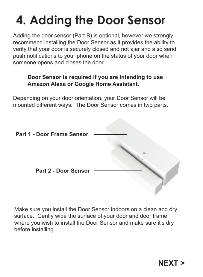 4. Adding the Door SensorAdding the door sensor (Part B) is optional, however we strongly recommend installing the Door Sensor as it provides the ability to verify that your door is securely closed and not ajar and also send push notifications to your phone on the status of your door when someone opens and closes the door.Depending on your door orientation, your Door Sensor will be mounted different ways.  The Door Sensor comes in two parts. Part 1 - Door Frame Sensor Part 2 - Door SensorMake sure you install the Door Sensor indoors on a clean and dry surface.  Gently wipe the surface of your door and door frame where you wish to install the Door Sensor and make sure it&rsquo;s dry before installing.NEXT >Door Sensor is required if you are intending to use Amazon Alexa or Google Home Assistant.  