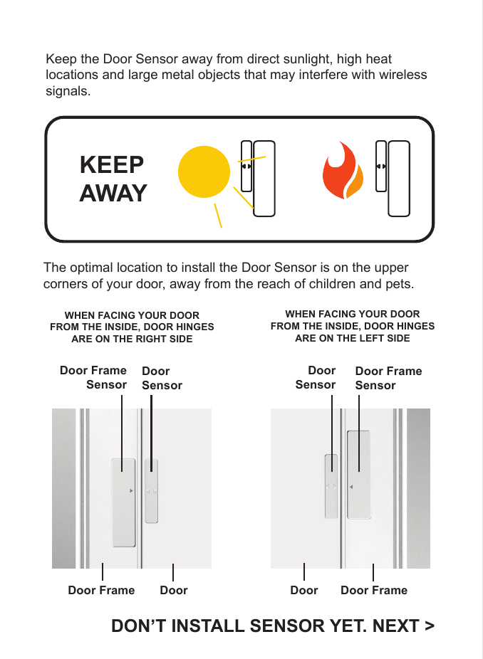 Keep the Door Sensor away from direct sunlight, high heat locations and large metal objects that may interfere with wireless signals. KEEP AWAYThe optimal location to install the Door Sensor is on the upper corners of your door, away from the reach of children and pets.Door Frame DoorDoor FrameSensorDoor SensorDoor Door FrameDoorSensorDoor FrameSensorDON&rsquo;T INSTALL SENSOR YET. NEXT >WHEN FACING YOUR DOORFROM THE INSIDE, DOOR HINGESARE ON THE RIGHT SIDEWHEN FACING YOUR DOORFROM THE INSIDE, DOOR HINGESARE ON THE LEFT SIDE