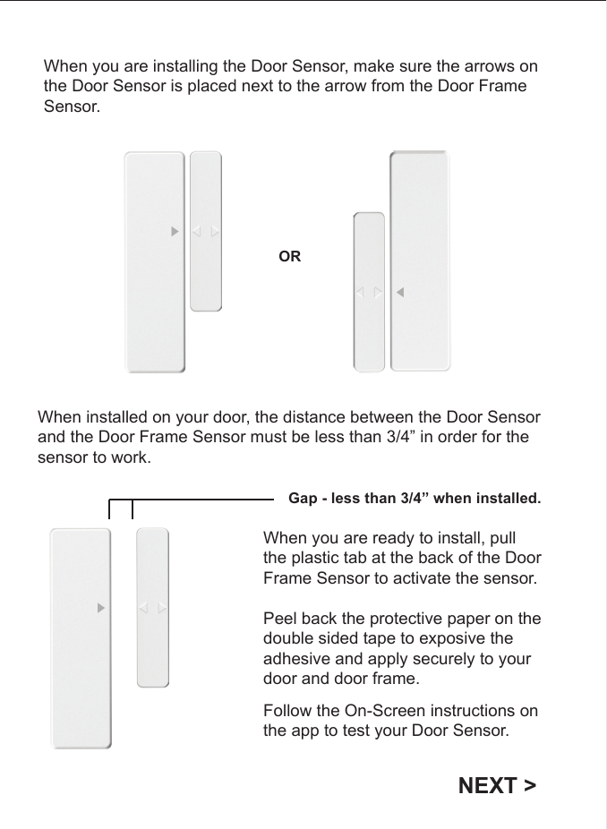 When you are installing the Door Sensor, make sure the arrows on the Door Sensor is placed next to the arrow from the Door Frame Sensor.ORWhen installed on your door, the distance between the Door Sensor and the Door Frame Sensor must be less than 3/4&rdquo; in order for the sensor to work. Gap - less than 3/4&rdquo; when installed.When you are ready to install, pull the plastic tab at the back of the Door Frame Sensor to activate the sensor. Peel back the protective paper on the double sided tape to exposive the adhesive and apply securely to your door and door frame. NEXT >Follow the On-Screen instructions on the app to test your Door Sensor. 