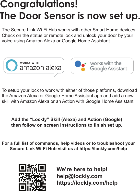 Congratulations!The Door Sensor is now set up.The Secure Link Wi-Fi Hub works with other Smart Home devices.  Check on the status or remote lock and unlock your door by your voice using Amazon Alexa or Google Home Assistant.To setup your lock to work with either of those platforms, download the Amazon Alexa or Google Home Assistant app and add a new skill with Amazon Alexa or an Action with Google Home Assistant.For a full list of commands, help videos or to troubleshoot your Secure Link Wi-Fi Hub visit us at https://lockly.com/help Add the &ldquo;Lockly&rdquo; Skill (Alexa) and Action (Google)then follow on screen instructions to finish set up.We&rsquo;re here to help!help@lockly.comhttps://lockly.com/help