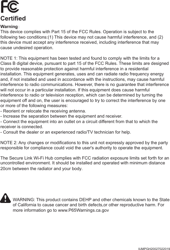 IUMPGH20027022019CertifiedWarning：This device complies with Part 15 of the FCC Rules. Operation is subject to the following two conditions:(1) This device may not cause harmful interference, and (2) this device must accept any interference received, including interference that may cause undesired operation.NOTE 1: This equipment has been tested and found to comply with the limits for a Class B digital device, pursuant to part 15 of the FCC Rules. These limits are designed to provide reasonable protection against harmful interference in a residential installation. This equipment generates, uses and can radiate radio frequency energy and, if not installed and used in accordance with the instructions, may cause harmful interference to radio communications. However, there is no guarantee that interference will not occur in a particular installation. If this equipment does cause harmful interference to radio or television reception, which can be determined by turning the equipment off and on, the user is encouraged to try to correct the interference by one or more of the following measures:- Reorient or relocate the receiving antenna.- Increase the separation between the equipment and receiver.- Connect the equipment into an outlet on a circuit different from that to which the receiver is connected.- Consult the dealer or an experienced radio/TV technician for help.NOTE 2: Any changes or modifications to this unit not expressly approved by the party responsible for compliance could void the user's authority to operate the equipment.WARNING: This product contains DEHP and other chemicals known to the State of California to cause cancer and birth defects,or other reproductive harm. For more information go to www.P65Warnings.ca.govThe Secure Link Wi-Fi Hub complies with FCC radiation exposure limits set forth for anuncontrolled environment. It should be installed and operated with minimum distance 20cm between the radiator and your body.