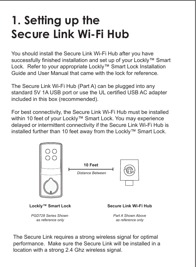 1. Setting up theSecure Link Wi-Fi HubYou should install the Secure Link Wi-Fi Hub after you have successfully finished installation and set up of your Lockly&trade; Smart Lock.  Refer to your appropriate Lockly&trade; Smart Lock Installation Guide and User Manual that came with the lock for reference.The Secure Link Wi-Fi Hub (Part A) can be plugged into any standard 5V 1A USB port or use the UL certified USB AC adapter included in this box (recommended).For best connectivity, the Secure Link Wi-Fi Hub must be installed within 10 feet of your Lockly&trade; Smart Lock. You may experience delayed or intermittent connectivity if the Secure Link Wi-Fi Hub is installed further than 10 feet away from the Lockly&trade; Smart Lock. Lockly&trade; Smart LockPGD728 Series Shown as reference onlySecure Link Wi-Fi HubPart A Shown Aboveas reference only10 FeetDistance BetweenThe Secure Link requires a strong wireless signal for optimal performance.  Make sure the Secure Link will be installed in a location with a strong 2.4 Ghz wireless signal. 