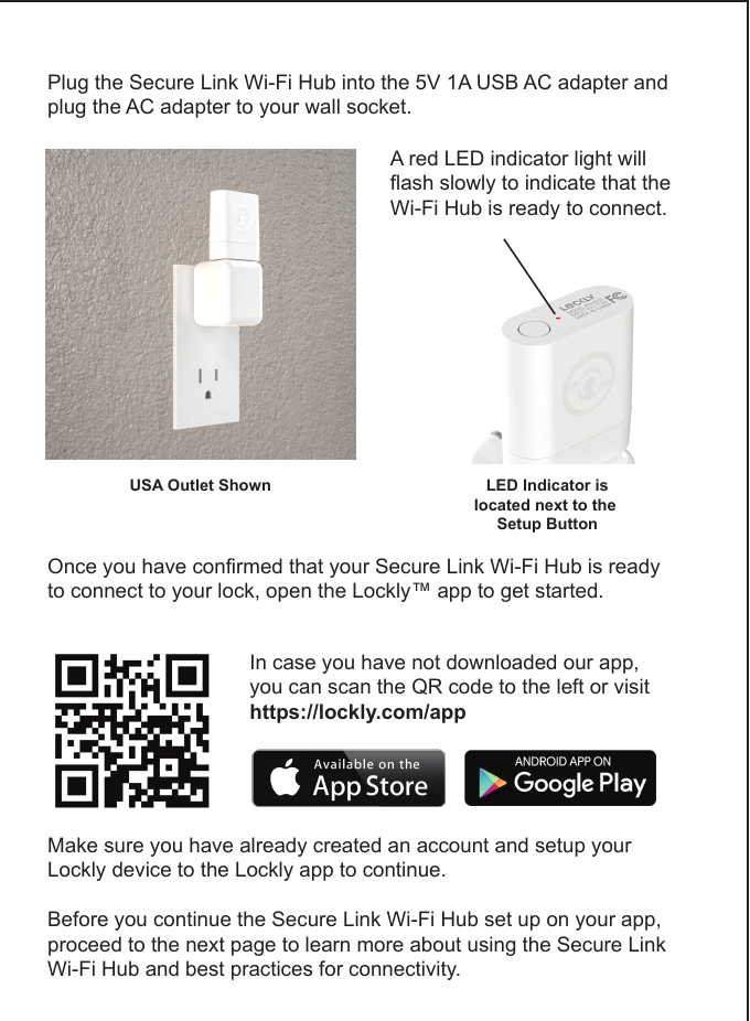 Plug the Secure Link Wi-Fi Hub into the 5V 1A USB AC adapter and plug the AC adapter to your wall socket.USA Outlet ShownA red LED indicator light will flash slowly to indicate that the Wi-Fi Hub is ready to connect.LED Indicator islocated next to the Setup ButtonOnce you have confirmed that your Secure Link Wi-Fi Hub is ready to connect to your lock, open the Lockly&trade; app to get started.  In case you have not downloaded our app, you can scan the QR code to the left or visithttps://lockly.com/appMake sure you have already created an account and setup yourLockly device to the Lockly app to continue.Before you continue the Secure Link Wi-Fi Hub set up on your app, proceed to the next page to learn more about using the Secure Link Wi-Fi Hub and best practices for connectivity.