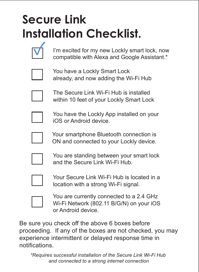 Secure LinkInstallation Checklist.You have a Lockly Smart Lockalready, and now adding the Wi-Fi HubThe Secure Link Wi-Fi Hub is installed within 10 feet of your Lockly Smart LockYou have the Lockly App installed on your iOS or Android device.You are standing between your smart lock and the Secure Link Wi-Fi Hub.Your Secure Link Wi-Fi Hub is located in a location with a strong Wi-Fi signal.You are currently connected to a 2.4 GHz Wi-Fi Network (802.11 B/G/N) on your iOS or Android device.Be sure you check off the above 6 boxes before proceeding.  If any of the boxes are not checked, you may experience intermittent or delayed response time in notifications.I&rsquo;m excited for my new Lockly smart lock, now compatible with Alexa and Google Assistant.**Requires successful installation of the Secure Link Wi-Fi Hub and connected to a strong internet connectionYour smartphone Bluetooth connection is ON and connected to your Lockly device.