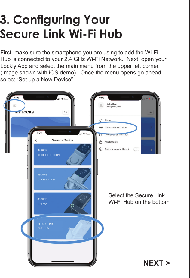 3. Configuring YourSecure Link Wi-Fi HubFirst, make sure the smartphone you are using to add the Wi-Fi Hub is connected to your 2.4 GHz Wi-Fi Network.  Next, open your Lockly App and select the main menu from the upper left corner. (Image shown with iOS demo).  Once the menu opens go ahead select &ldquo;Set up a New Device&rdquo;Select the Secure LinkWi-Fi Hub on the bottomNEXT >