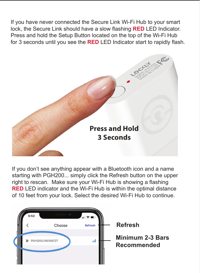 If you have never connected the Secure Link Wi-Fi Hub to your smart lock, the Secure Link should have a slow flashing RED LED Indicator. Press and hold the Setup Button located on the top of the Wi-Fi Hub for 3 seconds until you see the RED LED Indicator start to rapidly flash.Press and Hold3 SecondsIf you don&rsquo;t see anything appear with a Bluetooth icon and a name starting with PGH200... simply click the Refresh button on the upper right to rescan.  Make sure your Wi-Fi Hub is showing a flashing RED LED indicator and the Wi-Fi Hub is within the optimal distance of 10 feet from your lock. Select the desired Wi-Fi Hub to continue.  RefreshMinimum 2-3 BarsRecommended