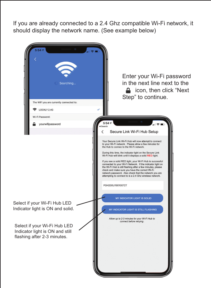 Enter your Wi-Fi password in the next line next to the                   icon, then click &ldquo;Next Step&rdquo; to continue. If you are already connected to a 2.4 Ghz compatible Wi-Fi network, it should display the network name. (See example below) Select if your Wi-Fi Hub LED Indicator light is ON and solid.Select if your Wi-Fi Hub LED Indicator light is ON and still flashing after 2-3 minutes.