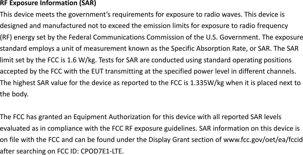 RFExposureInformation(SAR)Thisdevicemeetsthegovernment’srequirementsforexposuretoradiowaves.Thisdeviceisdesignedandmanufacturednottoexceedtheemissionlimitsforexposuretoradiofrequency(RF)energysetbytheFederalCommunicationsCommissionoftheU.S.Government.TheexposurestandardemploysaunitofmeasurementknownastheSpecificAbsorptionRate,orSAR.TheSARlimitsetbytheFCCis1.6W/kg.TestsforSARareconductedusingstandardoperatingpositionsacceptedbytheFCCwiththeEUTtransmittingatthespecifiedpowerlevelindifferentchannels.ThehighestSARvalueforthedeviceasreportedtotheFCCis1.335W/kgwhenitisplacednexttothebody.TheFCChasgrantedanEquipmentAuthorizationforthisdevicewithallreportedSARlevelsevaluatedasincompliancewiththeFCCRFexposureguidelines.SARinformationonthisdeviceisonfilewiththeFCCandcanbefoundundertheDisplayGrantsectionofwww.fcc.gov/oet/ea/fccidaftersearchingonFCCID:CPOD7E1‐LTE.