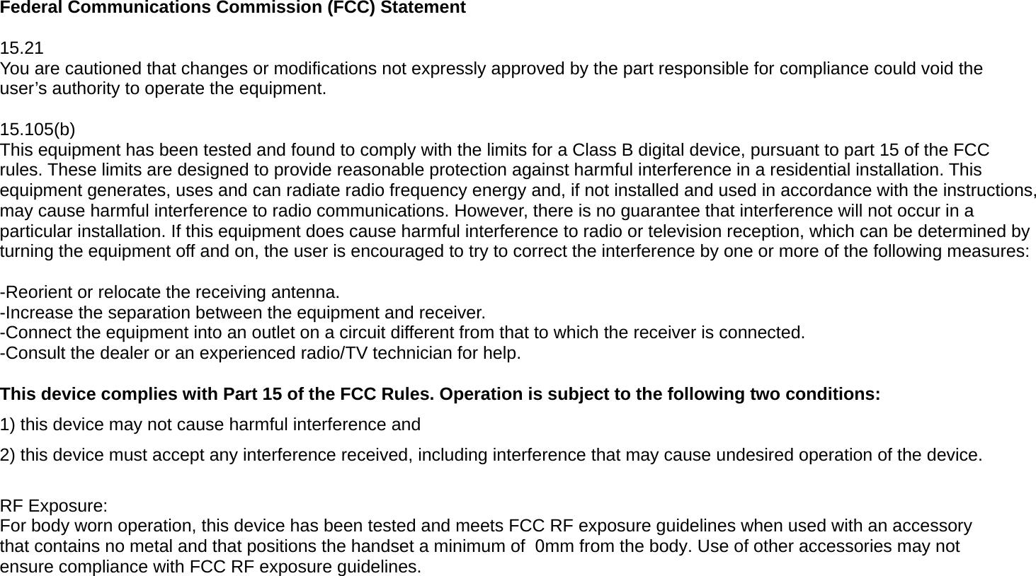 Federal Communications Commission (FCC) Statement 15.21 You are cautioned that changes or modifications not expressly approved by the part responsible for compliance could void the user’s authority to operate the equipment. 15.105(b) This equipment has been tested and found to comply with the limits for a Class B digital device, pursuant to part 15 of the FCC rules. These limits are designed to provide reasonable protection against harmful interference in a residential installation. This equipment generates, uses and can radiate radio frequency energy and, if not installed and used in accordance with the instructions, may cause harmful interference to radio communications. However, there is no guarantee that interference will not occur in a particular installation. If this equipment does cause harmful interference to radio or television reception, which can be determined by turning the equipment off and on, the user is encouraged to try to correct the interference by one or more of the following measures: -Reorient or relocate the receiving antenna. -Increase the separation between the equipment and receiver. -Connect the equipment into an outlet on a circuit different from that to which the receiver is connected. -Consult the dealer or an experienced radio/TV technician for help. This device complies with Part 15 of the FCC Rules. Operation is subject to the following two conditions: 1) this device may not cause harmful interference and2) this device must accept any interference received, including interference that may cause undesired operation of the device.RF Exposure: For body worn operation, this device has been tested and meets FCC RF exposure guidelines when used with an accessory that contains no metal and that positions the handset a minimum of  0mm from the body. Use of other accessories may not ensure compliance with FCC RF exposure guidelines. 