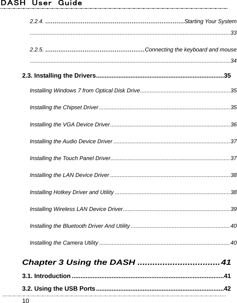 DASH  User  Guide    102.2.4. ..........................................................................Starting Your System...............................................................................................................................33 2.2.5. .....................................................Connecting the keyboard and mouse...............................................................................................................................34 2.3. Installing the Drivers..........................................................................35 Installing Windows 7 from Optical Disk Drive.........................................................35 Installing the Chipset Driver ...................................................................................35 Installing the VGA Device Driver............................................................................36 Installing the Audio Device Driver ..........................................................................37 Installing the Touch Panel Driver............................................................................37 Installing the LAN Device Driver ............................................................................38 Installing Hotkey Driver and Utility .........................................................................38 Installing Wireless LAN Device Driver....................................................................39 Installing the Bluetooth Driver And Utility ...............................................................40 Installing the Camera Utility ...................................................................................40 Chapter 3 Using the DASH .................................41 3.1. Introduction ........................................................................................41 3.2. Using the USB Ports..........................................................................42 