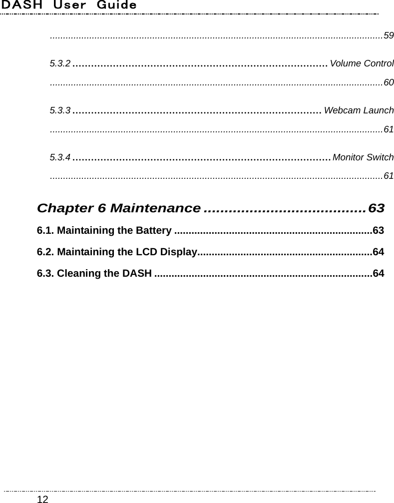 DASH  User  Guide    12...............................................................................................................................59 5.3.2 ..................................................................................Volume Control...............................................................................................................................60 5.3.3 ................................................................................Webcam Launch...............................................................................................................................61 5.3.4 ...................................................................................Monitor Switch...............................................................................................................................61 Chapter 6 Maintenance .......................................63 6.1. Maintaining the Battery .....................................................................63 6.2. Maintaining the LCD Display.............................................................64 6.3. Cleaning the DASH ............................................................................64  