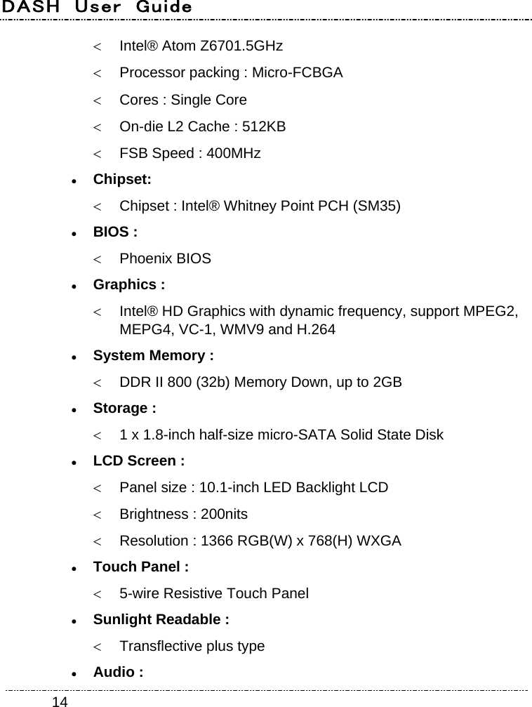 DASH  User  Guide    14  Intel® Atom Z6701.5GHz   Processor packing : Micro-FCBGA   Cores : Single Core   On-die L2 Cache : 512KB   FSB Speed : 400MHz  Chipset:    Chipset : Intel® Whitney Point PCH (SM35)  BIOS :  Phoenix BIOS  Graphics :   Intel® HD Graphics with dynamic frequency, support MPEG2, MEPG4, VC-1, WMV9 and H.264  System Memory :   DDR II 800 (32b) Memory Down, up to 2GB  Storage :   1 x 1.8-inch half-size micro-SATA Solid State Disk  LCD Screen :   Panel size : 10.1-inch LED Backlight LCD   Brightness : 200nits   Resolution : 1366 RGB(W) x 768(H) WXGA  Touch Panel :   5-wire Resistive Touch Panel  Sunlight Readable :   Transflective plus type  Audio : 