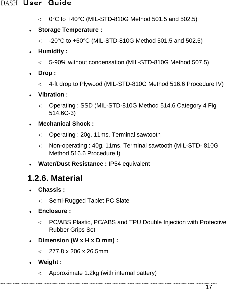 DASH  User  Guide    17   0°C to +40°C (MIL-STD-810G Method 501.5 and 502.5)  Storage Temperature :   -20°C to +60°C (MIL-STD-810G Method 501.5 and 502.5)  Humidity :   5-90% without condensation (MIL-STD-810G Method 507.5)  Drop :   4-ft drop to Plywood (MIL-STD-810G Method 516.6 Procedure IV)  Vibration :   Operating : SSD (MIL-STD-810G Method 514.6 Category 4 Fig 514.6C-3)  Mechanical Shock :   Operating : 20g, 11ms, Terminal sawtooth   Non-operating : 40g, 11ms, Terminal sawtooth (MIL-STD- 810G   Method 516.6 Procedure I)  Water/Dust Resistance : IP54 equivalent 1.2.6. Material  Chassis :   Semi-Rugged Tablet PC Slate  Enclosure :   PC/ABS Plastic, PC/ABS and TPU Double Injection with Protective Rubber Grips Set  Dimension (W x H x D mm) :   277.8 x 206 x 26.5mm  Weight :   Approximate 1.2kg (with internal battery) 