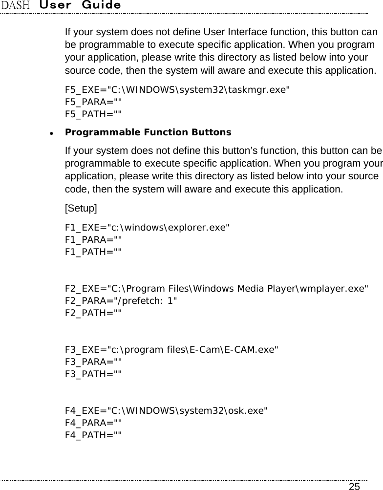 DASH  User  Guide    25 If your system does not define User Interface function, this button can be programmable to execute specific application. When you program your application, please write this directory as listed below into your source code, then the system will aware and execute this application. F5_EXE=&quot;C:\WINDOWS\system32\taskmgr.exe&quot; F5_PARA=&quot;&quot; F5_PATH=&quot;&quot;  Programmable Function Buttons If your system does not define this button’s function, this button can be programmable to execute specific application. When you program your application, please write this directory as listed below into your source code, then the system will aware and execute this application. [Setup] F1_EXE=&quot;c:\windows\explorer.exe&quot; F1_PARA=&quot;&quot; F1_PATH=&quot;&quot;  F2_EXE=&quot;C:\Program Files\Windows Media Player\wmplayer.exe&quot; F2_PARA=&quot;/prefetch: 1&quot; F2_PATH=&quot;&quot;  F3_EXE=&quot;c:\program files\E-Cam\E-CAM.exe&quot; F3_PARA=&quot;&quot; F3_PATH=&quot;&quot;  F4_EXE=&quot;C:\WINDOWS\system32\osk.exe&quot; F4_PARA=&quot;&quot; F4_PATH=&quot;&quot;    