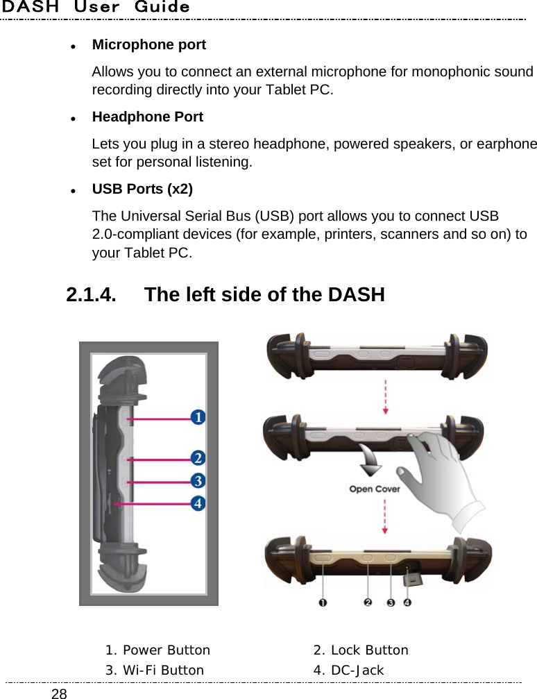 DASH  User  Guide    28 Microphone port Allows you to connect an external microphone for monophonic sound recording directly into your Tablet PC.  Headphone Port Lets you plug in a stereo headphone, powered speakers, or earphone set for personal listening.  USB Ports (x2) The Universal Serial Bus (USB) port allows you to connect USB 2.0-compliant devices (for example, printers, scanners and so on) to your Tablet PC. 2.1.4.  The left side of the DASH     1. Power Button  2. Lock Button 3. Wi-Fi Button  4. DC-Jack 