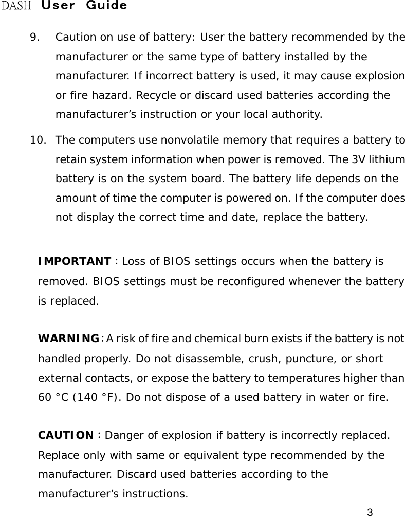 DASH  User  Guide    3 9. Caution on use of battery: User the battery recommended by the manufacturer or the same type of battery installed by the manufacturer. If incorrect battery is used, it may cause explosion or fire hazard. Recycle or discard used batteries according the manufacturer’s instruction or your local authority.  10. The computers use nonvolatile memory that requires a battery to retain system information when power is removed. The 3V lithium battery is on the system board. The battery life depends on the amount of time the computer is powered on. If the computer does not display the correct time and date, replace the battery.  IMPORTANT：Loss of BIOS settings occurs when the battery is removed. BIOS settings must be reconfigured whenever the battery is replaced.  WARNING：A risk of fire and chemical burn exists if the battery is not handled properly. Do not disassemble, crush, puncture, or short external contacts, or expose the battery to temperatures higher than 60 °C (140 °F). Do not dispose of a used battery in water or fire.  CAUTION：Danger of explosion if battery is incorrectly replaced. Replace only with same or equivalent type recommended by the manufacturer. Discard used batteries according to the manufacturer’s instructions. 