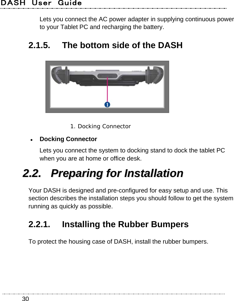 DASH  User  Guide    30Lets you connect the AC power adapter in supplying continuous power to your Tablet PC and recharging the battery. 2.1.5.  The bottom side of the DASH  1. Docking Connector   Docking Connector Lets you connect the system to docking stand to dock the tablet PC when you are at home or office desk. 22..22..  PPrreeppaarriinngg  ffoorr  IInnssttaallllaattiioonn  Your DASH is designed and pre-configured for easy setup and use. This section describes the installation steps you should follow to get the system running as quickly as possible. 2.2.1.  Installing the Rubber Bumpers To protect the housing case of DASH, install the rubber bumpers. 