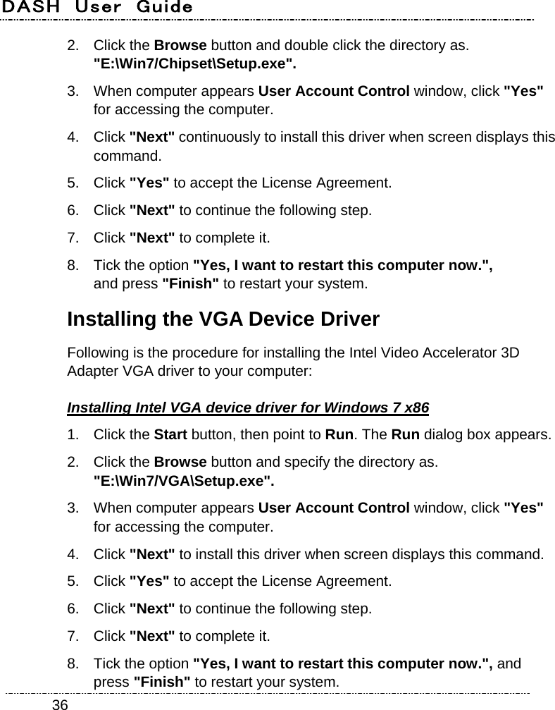 DASH  User  Guide    362. Click the Browse button and double click the directory as. &quot;E:\Win7/Chipset\Setup.exe&quot;. 3.  When computer appears User Account Control window, click &quot;Yes&quot; for accessing the computer. 4. Click &quot;Next&quot; continuously to install this driver when screen displays this command. 5. Click &quot;Yes&quot; to accept the License Agreement. 6. Click &quot;Next&quot; to continue the following step. 7. Click &quot;Next&quot; to complete it. 8.  Tick the option &quot;Yes, I want to restart this computer now.&quot;,   and press &quot;Finish&quot; to restart your system. Installing the VGA Device Driver Following is the procedure for installing the Intel Video Accelerator 3D Adapter VGA driver to your computer: Installing Intel VGA device driver for Windows 7 x86 1. Click the Start button, then point to Run. The Run dialog box appears. 2. Click the Browse button and specify the directory as.   &quot;E:\Win7/VGA\Setup.exe&quot;. 3.  When computer appears User Account Control window, click &quot;Yes&quot; for accessing the computer. 4. Click &quot;Next&quot; to install this driver when screen displays this command. 5. Click &quot;Yes&quot; to accept the License Agreement. 6. Click &quot;Next&quot; to continue the following step. 7. Click &quot;Next&quot; to complete it. 8.  Tick the option &quot;Yes, I want to restart this computer now.&quot;, and press &quot;Finish&quot; to restart your system. 