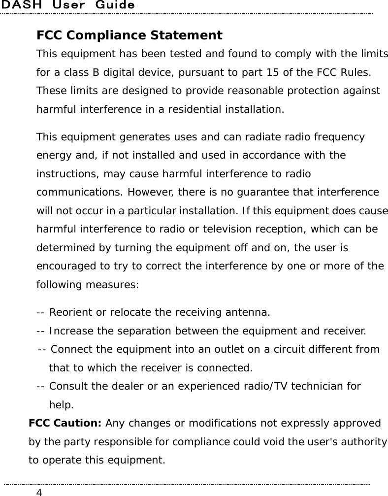 DASH  User  Guide    4FCC Compliance Statement This equipment has been tested and found to comply with the limits for a class B digital device, pursuant to part 15 of the FCC Rules. These limits are designed to provide reasonable protection against harmful interference in a residential installation. This equipment generates uses and can radiate radio frequency energy and, if not installed and used in accordance with the instructions, may cause harmful interference to radio communications. However, there is no guarantee that interference will not occur in a particular installation. If this equipment does cause harmful interference to radio or television reception, which can be determined by turning the equipment off and on, the user is encouraged to try to correct the interference by one or more of the following measures: -- Reorient or relocate the receiving antenna. -- Increase the separation between the equipment and receiver. -- Connect the equipment into an outlet on a circuit different from   that to which the receiver is connected. -- Consult the dealer or an experienced radio/TV technician for  help. FCC Caution: Any changes or modifications not expressly approved by the party responsible for compliance could void the user&apos;s authority to operate this equipment. 