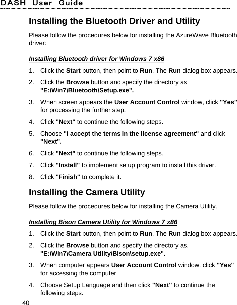 DASH  User  Guide    40Installing the Bluetooth Driver and Utility   Please follow the procedures below for installing the AzureWave Bluetooth driver: Installing Bluetooth driver for Windows 7 x86 1. Click the Start button, then point to Run. The Run dialog box appears. 2. Click the Browse button and specify the directory as   &quot;E:\Win7\Bluetooth\Setup.exe&quot;. 3.  When screen appears the User Account Control window, click &quot;Yes&quot; for processing the further step. 4. Click &quot;Next&quot; to continue the following steps. 5. Choose &quot;I accept the terms in the license agreement&quot; and click &quot;Next&quot;. 6. Click &quot;Next&quot; to continue the following steps. 7. Click &quot;Install&quot; to implement setup program to install this driver. 8. Click &quot;Finish&quot; to complete it. Installing the Camera Utility Please follow the procedures below for installing the Camera Utility. Installing Bison Camera Utility for Windows 7 x86 1. Click the Start button, then point to Run. The Run dialog box appears. 2. Click the Browse button and specify the directory as.   &quot;E:\Win7\Camera Utility\Bison\setup.exe&quot;. 3.  When computer appears User Account Control window, click &quot;Yes&quot; for accessing the computer. 4.  Choose Setup Language and then click &quot;Next&quot; to continue the following steps. 