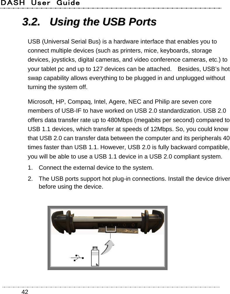 DASH  User  Guide    4233..22..  UUssiinngg  tthhee  UUSSBB  PPoorrttss  USB (Universal Serial Bus) is a hardware interface that enables you to connect multiple devices (such as printers, mice, keyboards, storage devices, joysticks, digital cameras, and video conference cameras, etc.) to your tablet pc and up to 127 devices can be attached.    Besides, USB’s hot swap capability allows everything to be plugged in and unplugged without turning the system off. Microsoft, HP, Compaq, Intel, Agere, NEC and Philip are seven core members of USB-IF to have worked on USB 2.0 standardization. USB 2.0 offers data transfer rate up to 480Mbps (megabits per second) compared to USB 1.1 devices, which transfer at speeds of 12Mbps. So, you could know that USB 2.0 can transfer data between the computer and its peripherals 40 times faster than USB 1.1. However, USB 2.0 is fully backward compatible, you will be able to use a USB 1.1 device in a USB 2.0 compliant system. 1.  Connect the external device to the system. 2.  The USB ports support hot plug-in connections. Install the device driver before using the device.   